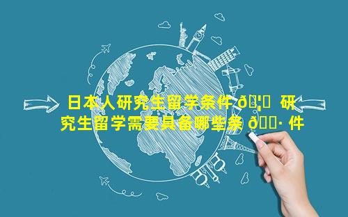 日本人研究生留学条件 🦄  研究生留学需要具备哪些条 🌷 件